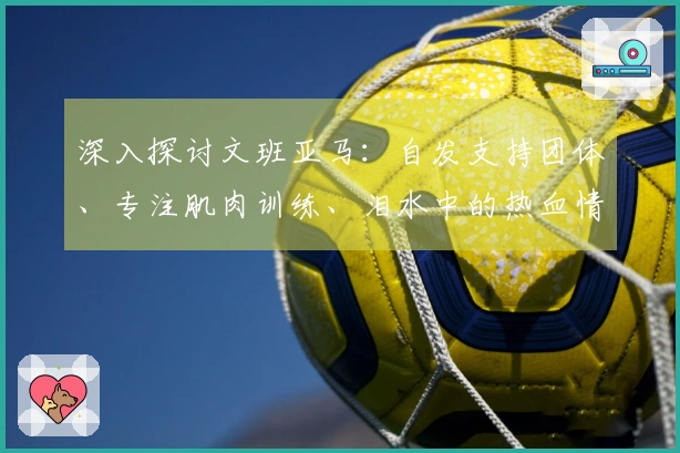 深入探讨文班亚马：自发支持团体、专注肌肉训练、泪水中的热血情怀