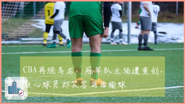 CBA再现乌龙,冠军队主场遭重创,核心球员却笑容满面输球