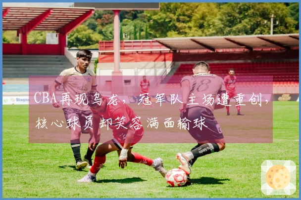 CBA再现乌龙，冠军队主场遭重创，核心球员却笑容满面输球